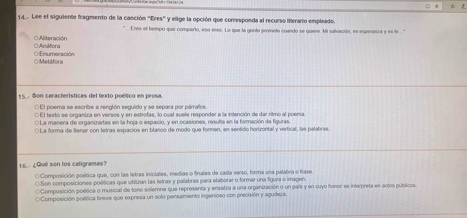 0m0Bcmen/Contestar.aspx?|d=19436124
14.- Lee el siguiente fragmento de la canción “Eres” y elige la opción que corresponda al recurso literario empleado.
...Eres el tiempo que comparto, eso eres. Lo que la gente promete cuando se quiere. Mi salvación, mi esperanza y mi fe...
○ Aliteración
○ Anáfora
Enumeración
O Metáfora
15.- Son características del texto poético en prosa.
○El poema se escribe a renglón seguido y se separa por párrafos.
El texto se organiza en versos y en estrofas, lo cual suele responder a la intención de dar ritmo al poema.
○La manera de organizarlas en la hoja o espacio, y en ocasiones, resulta en la formación de figuras.
○La forma de Ilenar con letras espacios en blanco de modo que formen, en sentido horizontal y vertical, las palabras.
16.- ¿Qué son los caligramas?
Composición poética que, con las letras iniciales, medias o finales de cada verso, forma una palabra o frase.
Son composiciones poéticas que utilizan las letras y palabras para elaborar o formar una figura o imagen.
Composición poética o musical de tono solemne que representa y ensalza a una organización o un país y en cuyo honor se interpreta en actos públicos.
Composición poética breve que expresa un solo pensamiento ingenioso con precisión y agudeza.