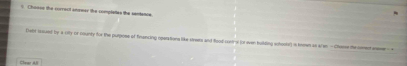 Choose the correct answer the completes the sentence. 
Debt issued by a city or county for the purpose of financing operations like streets and flood control (or even building schoolsf) is known as a/an - Choose the comenr enewer - 
Clear All