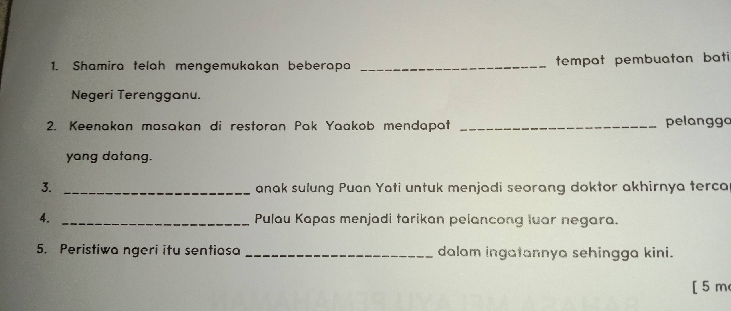 Shamira telah mengemukakan beberapa_ 
tempat pembuatan bati 
Negeri Terengganu. 
2. Keenakan masakan di restoran Pak Yaakob mendapat_ 
pelanggo 
yang datang. 
3. _anak sulung Puan Yati untuk menjadi seorang doktor akhirnya terca 
4. _Pulau Kapas menjadi tarikan pelancong luar negara. 
5. Peristiwa ngeri itu sentiasa _dalam ingatannya sehingga kini. 
[5 m