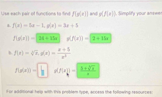 Use each pair of functions to find f(g(x)) and g(f(x)). Simplify your answer 
a. f(x)=5x-1, g(x)=3x+5
f(g(x))=24+15x g(f(x))=2+15x
b. f(x)=sqrt[3](x), g(x)= (x+5)/x^3 
f(g(x))=□ g(f(x))= (5+sqrt[3](x))/x 
For additional help with this problem type, access the following resources: