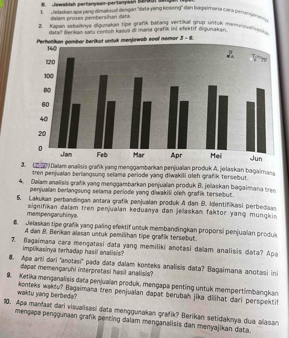 Jawablah pertanyaan-pertanyaan bérikut dengan tepal
1. Jelaskan apa yang dimaksud dengan “data yang kosong' dan bagaimana cara penanganannya
dalam proses pembersihan data.
2. Kapan sebaiknya digunakan tipe grafik batang vertikal grup untuk memvisualisasikan
data? Berikan satu contoh kasus di mana grafik ini efektif digunakan.
omor 3 - 6.
3. (205) Dalam analisis grafik yang menggambarkan penjualan produk A, jelaskan bagaimana
tren penjualan berlangsung selama periode yang diwakili oleh grafik tersebut.
4. Dalam analisis grafik yang menggambarkan penjualan produk B, jelaskan bagaimana tren
penjualan berlangsung selama periode yang diwakili oleh grafik tersebut.
5. Lakukan perbandingan antara grafik penjualan produk A dan B. Identifikasi perbedaan
signifikan dalam tren penjualan keduanya dan jelaskan faktor yang mungkin
mempengaruhinya.
6. Jelaskan tipe grafik yang paling efektif untuk membandingkan proporsi penjualan produk
A dan B. Berikan alasan untuk pemilihan tipe grafik tersebut.
7. Bagaimana cara mengatasi data yang memiliki anotasi dalam analisis data? Apa
implikasinya terhadap hasil analisis?
8. Apa arti dari 'anotasi” pada data dalam konteks analisis data? Bagaimana anotasi ini
dapat memengaruhi interpretasi hasil analisis?
9. Ketika menganalisis data penjualan produk, mengapa penting untuk mempertimbangkan
konteks waktu? Bagaimana tren penjualan dapat berubah jika dilihat dari perspektif
waktu yang berbeda?
10. Apa manfaat dari visualisasi data menggunakan grafik? Berikan setidaknya dua alasan
mengapa penggunaan grafik penting dalam menganalisis dan menyajikan data.