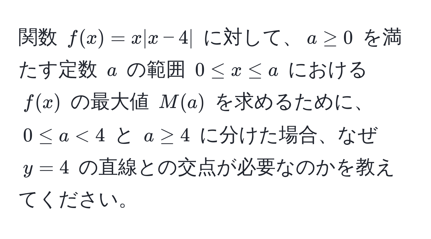 関数 $f(x) = x|x-4|$ に対して、$a ≥ 0$ を満たす定数 $a$ の範囲 $0 ≤ x ≤ a$ における $f(x)$ の最大値 $M(a)$ を求めるために、$0 ≤ a < 4$ と $a ≥ 4$ に分けた場合、なぜ $y = 4$ の直線との交点が必要なのかを教えてください。