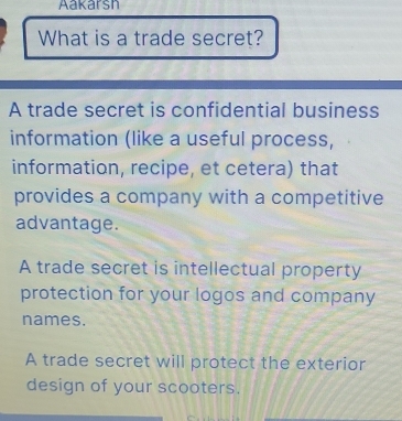 Aakarsh
What is a trade secret?
A trade secret is confidential business
information (like a useful process,
information, recipe, et cetera) that
provides a company with a competitive
advantage.
A trade secret is intellectual property
protection for your logos and company
names.
A trade secret will protect the exterior
design of your scooters.