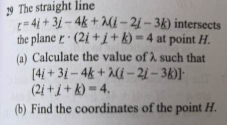 The straight line
_ =4_ i+3_ j-4_ k+lambda (_ i-2_ j-3_ k) intersects 
the plane r· (2i+j+k)=4 at point H. 
(a) Calculate the value of λ such that
[4i+3i-4k+lambda (i-2j-3k)]·
(2i+j+k)=4. 
(b) Find the coordinates of the point H.