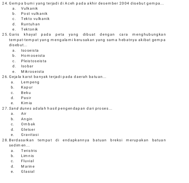 Gempa bumi yang terjadi di Aceh pada akhir desember 2004 disebut gempa...
a. Vulkanik
b. Post vulkanik
c. Tekto vulkanik
d. Runtuhan
e. Tektonik
25. Garis khayal pada peta yang dibuat dengan cara menghubungkan
tempat-tempat yang mengalami kerusakan yang sama hebatnya akibat gempa
dis eb ut...
a. Iso seista
b. Homoseista
c. Pleistoseista
d. Isobar
e. Mikroseista
26. Gejala karst banyak terjadi pada daerah batuan...
a. Lempeng
b. Kapur
c. Beku
d. Pasir
e. Kimia
27. Sand dunes adalah hasil pengendapan dari proses...
a. Air
b. Angin
c. O m b a k
d. Gletser
e. Gravitasi
28. Berdasarkan tempat di endapkannya batuan breksi merupakan batuan
sed im en ...
a. Teristris
b. Lim n is
c. Fluvial
d. Marine
e. Glasial