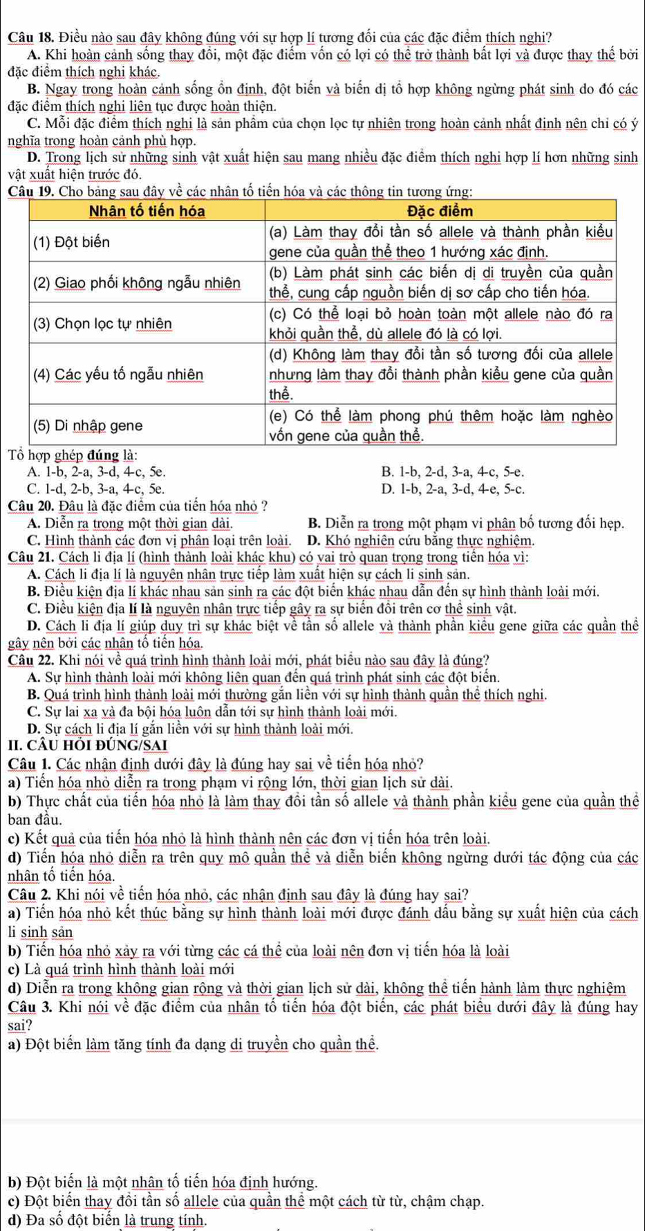 Điều nào sau đây không đúng với sự hợp lí tương đối của các đặc điểm thích nghi?
A. Khi hoàn cảnh sống thay đổi, một đặc điểm vốn có lợi có thể trở thành bất lợi và được thay thế bởi
đặc điểm thích nghi khác.
B. Ngay trong hoàn cảnh sống ổn định, đột biến và biến dị tổ hợp không ngừng phát sinh do đó các
đặc điệm thích nghi liên tục được hoàn thiện.
C. Mỗi đặc điểm thích nghi là sản phẩm của chọn lọc tự nhiên trong hoàn cảnh nhất định nên chỉ có ý
nghĩa trong hoàn cảnh phù hợp.
D. Trong lịch sử những sinh vật xuất hiện sau mang nhiều đặc điểm thích nghi hợp lí hơn những sinh
vật xuất hiện trước đó.
C

A. 1-b, 2-a, 3-d, 4-c, 5e. B. 1-b, 2-d, 3-a, 4c, 5-e.
C. 1-d, 2-b, 3-a, 4-c, 5e. D. 1-b, 2-a, 3-d, 4-e, 5-c.
Câu 20. Đâu là đặc điểm của tiến hóa nhỏ ?
A. Diễn ra trong một thời gian dài. B. Diễn ra trong một phạm vi phân bố tương đối hẹp.
C. Hình thành các đơn vị phân loại trên loài. D. Khó nghiên cứu bằng thực nghiệm.
Câu 21. Cách li địa lí (hình thành loài khác khu) có vai trò quan trọng trong tiển hóa vì:
A. Cách li địa lí là nguyên nhân trực tiếp làm xuất hiện sự cách li sinh sản.
B. Điều kiện địa lí khác nhau sản sinh ra các đột biển khác nhau dẫn đến sự hình thành loài mới.
C. Điều kiện địa lí là nguyên nhân trực tiếp gây ra sự biển đồi trên cơ thể sinh vật.
D. Cách li địa lí giúp duy trì sự khác biệt về tần số allele và thành phần kiều gene giữa các quần thể
gây nên bởi các nhân tố tiến hóa.
Câu 22. Khi nói về quá trình hình thành loài mới, phát biểu nào sau đây là đúng?
A. Sự hình thành loài mới không liên quan đến quá trình phát sinh các đột biển.
B. Quá trình hình thành loài mới thường gắn liền với sự hình thành quần thể thích nghi.
C. Sự lai xa yà đa bội hóa luôn dẫn tới sự hình thành loài mới.
D. Sự cách li địa lí gắn liền với sự hình thành loài mới.
II. CÂU HI ĐÚNG/SAI
Câu 1. Các nhận định dưới đây là đúng hay sai về tiến hóa nhỏ?
a) Tiến hóa nhỏ diễn ra trong phạm vi rộng lớn, thời gian lịch sử dài.
b) Thực chất của tiến hóa nhỏ là làm thay đồi tần số allele và thành phần kiểu gene của quần thể
ban đầu.
c) Kết quả của tiến hóa nhỏ là hình thành nên các đơn vị tiến hóa trên loài.
d) Tiến hóa nhỏ diễn ra trên quy mô quần thể và diễn biến không ngừng dưới tác động của các
nhân tổ tiến hóa.
Câu 2. Khi nói về tiến hóa nhỏ, các nhận định sau đây là đúng hay sai?
a) Tiến hóa nhỏ kết thúc bằng sự hình thành loài mới được đánh dấu bằng sự xuất hiện của cách
li sinh sản
b) Tiến hóa nhỏ xảy ra với từng các cá thể của loài nên đơn vị tiến hóa là loài
c) Là quá trình hình thành loài mới
d) Diễn ra trong không gian rộng và thời gian lịch sử dài, không thể tiển hành làm thực nghiệm
Câu 3. Khi nói về đặc điểm của nhân tố tiến hóa đột biển, các phát biểu dưới đây là đúng hay
sai?
a) Đột biển làm tăng tính đa dạng di truyền cho quần thể.
b) Đột biển là một nhân tổ tiến hóa định hướng.
c) Đột biến thay đồi tần số allele của quần thể một cách từ từ, chậm chạp.
d) Đa số đột biến là trung tính.