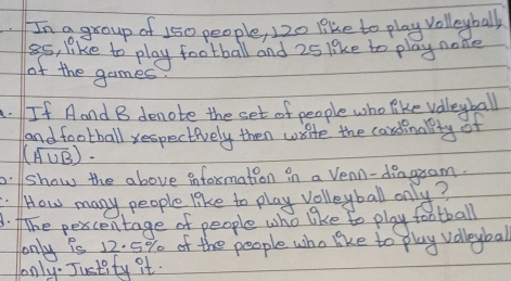 In a group of 150 people, 120 like to play volleybally 
ss, like to play football and 25 like to play none 
of the games 
A. If Aand B denote the set of people who like volleyball 
andfootball xespectively then write the candinallly of
(overline A∪ B)·
p.show the above infoxmation in a Venn-diagram. 
.HHow many people like to play volleyball only? 
3. fhe pexcentage of people who like to play football 
only is 12. 5% of the people who like to play volleybal 
only. Justity it.