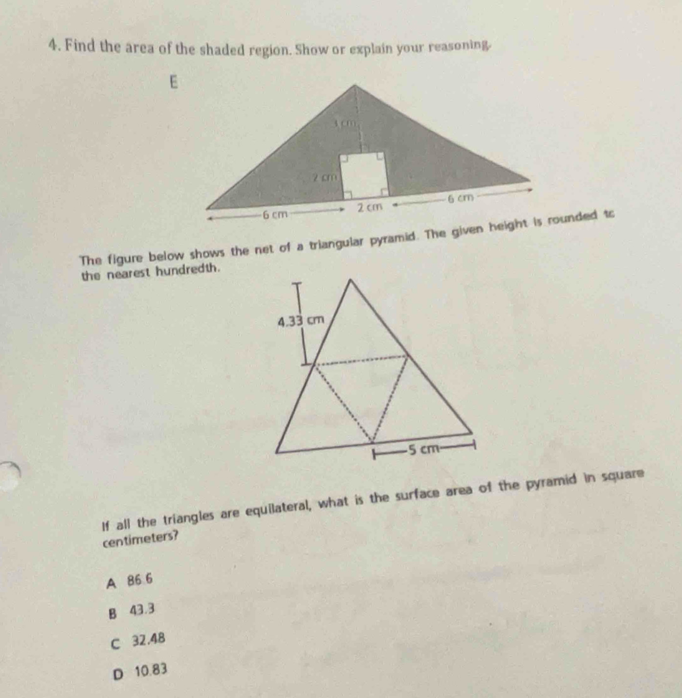 Find the area of the shaded region. Show or explain your reasoning.
The figure below shows the net of a triangular pyramid. The given height is rounded to
the nearest hundredth.
If all the triangles are equilateral, what is the surface area of the pyramid in square
centimeters?
A 86 6
B 43.3
C 32.48
D 10.83