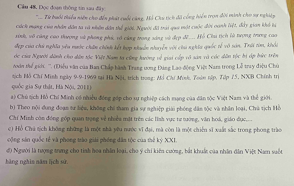 Đọc đoạn thông tin sau đây:
* ... Từ buổi thiếu niên cho đến phút cuối cùng, Hồ Chủ tịch đã cống hiến trọn đời mình cho sự nghiệp
cách mạng của nhân dân ta và nhân dân thế giới. Người đã trải qua một cuộc đời oanh liệt, đầy gian khổ hi
sinh, vô cùng cao thượng và phong phủ, vô cùng trong sáng và đẹp đẽ.... Hồ Chủ tịch là tượng trưng cao
đẹp của chủ nghĩa yêu nước chân chính kết hợp nhuần nhuyễn với chủ nghĩa quốc tế vô sản. Trái tim, khối
óc của Người dành cho dân tộc Việt Nam ta cũng hướng về giai cấp vô sản và các dân tộc bị áp bức trên
toàn thế giới. ''. (Điếu văn của Ban Chấp hành Trung ương Đảng Lao động Việt Nam trong Lễ truy điệu Chủ
tịch Hồ Chí Minh ngày 9-9-1969 tại Hà Nội, trích trong: Hồ Chí Minh, Toàn tập, Tập 15, NXB Chính trị
quốc gia Sự thật, Hà Nội, 2011)
a) Chủ tịch Hồ Chí Minh có nhiều đóng góp cho sự nghiệp cách mạng của dân tộc Việt Nam và thế giới.
b) Theo nội dung đoạn tư liệu, không chỉ tham gia sự nghiệp giải phóng dân tộc và nhân loại, Chủ tịch Hồ
Chí Minh còn đóng góp quan trọng về nhiều mặt trên các lĩnh vực tư tưởng, văn hoá, giáo dục,...
c) Hồ Chủ tịch không những là một nhà yêu nước vĩ đại, mà còn là một chiến sĩ xuất sắc trong phong trào
cộng sản quốc tế và phong trào giải phóng dân tộc của thế kỷ XXI.
d) Người là tượng trưng cho tinh hoa nhân loại, cho ý chí kiên cường, bất khuất của nhân dân Việt Nam suốt
hàng nghìn năm lịch sử.