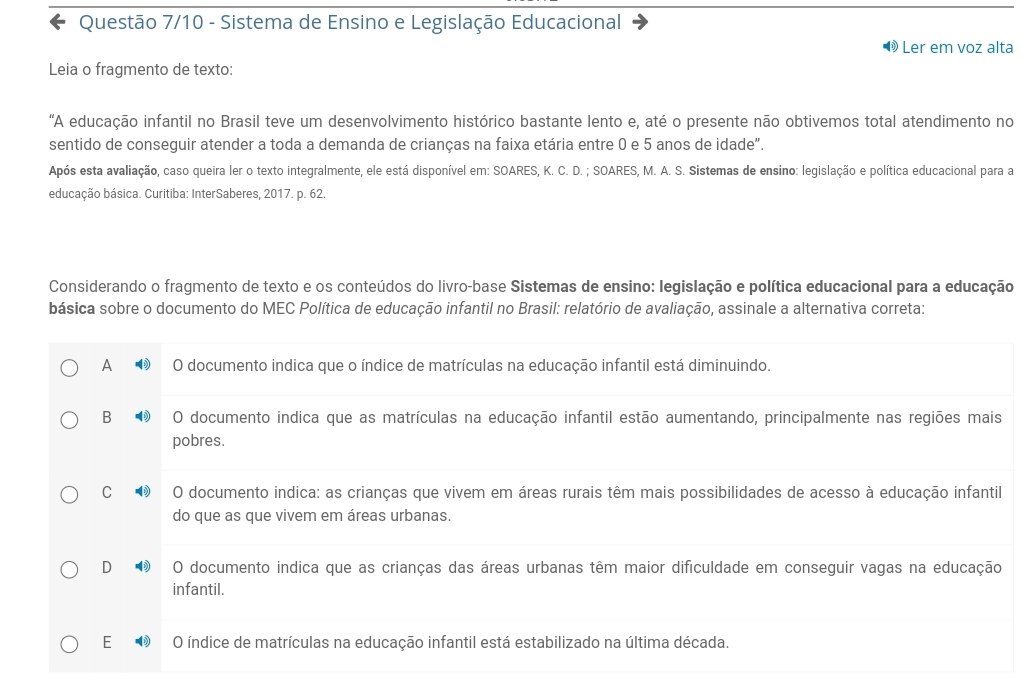 Questão 7/10 - Sistema de Ensino e Legislação Educacional
® Ler em voz alta
Leia o fragmento de texto:
"A educação infantil no Brasil teve um desenvolvimento histórico bastante lento e, até o presente não obtivemos total atendimento no
sentido de conseguir atender a toda a demanda de crianças na faixa etária entre 0 e 5 anos de idade".
Após esta avaliação, caso queira ler o texto integralmente, ele está disponível em: SOARES, K. C. D. ; SOARES, M. A. S. Sistemas de ensino: legislação e política educacional para a
educação básica. Curitiba: InterSaberes, 2017. p. 62.
Considerando o fragmento de texto e os conteúdos do livro-base Sistemas de ensino: legislação e política educacional para a educação
básica sobre o documento do MEC Política de educação infantil no Brasil: relatório de avaliação, assinale a alternativa correta:
A O documento indica que o índice de matrículas na educação infantil está diminuindo.
B O documento indica que as matrículas na educação infantil estão aumentando, principalmente nas regiões mais
pobres.
C O documento indica: as crianças que vivem em áreas rurais têm mais possibilidades de acesso à educação infantil
do que as que vivem em áreas urbanas.
D O documento indica que as crianças das áreas urbanas têm maior dificuldade em conseguir vagas na educação
infantil.
E O índice de matrículas na educação infantil está estabilizado na última década.