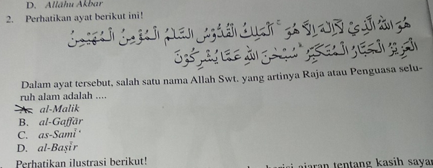 D. Allāhu Akbar
2. Perhatikan ayat berikut ini!
Dalam ayat tersebut, salah satu nama Allah Swt. yang artinya Raja atau Penguasa selu-
ruh alam adalah ....
A al-Malik
B. al-Gaffār
C. as-Sami
D. al-Başır
Perhatikan ilustrasi berikut!