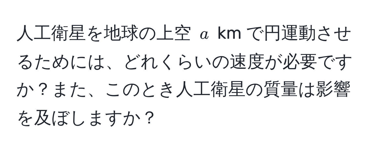 人工衛星を地球の上空 $a$ km で円運動させるためには、どれくらいの速度が必要ですか？また、このとき人工衛星の質量は影響を及ぼしますか？