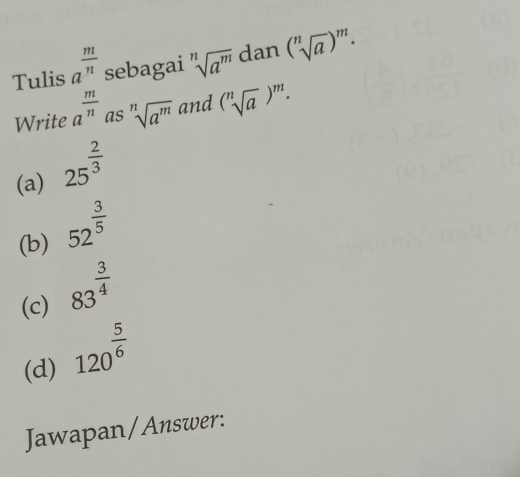 Tulis a^(frac m)n sebagai sqrt[n](a^m) dan (sqrt[n](a))^m. 
Write a^(frac m)n as sqrt[n](a^m) and (sqrt[n](a))^m. 
(a) 25^(frac 2)3
(b) 52^(frac 3)5
(c) 83^(frac 3)4
(d) 120^(frac 5)6
Jawapan/Answer: