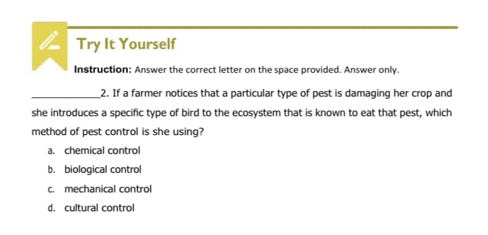 Try It Yourself
Instruction: Answer the correct letter on the space provided. Answer only.
_2. If a farmer notices that a particular type of pest is damaging her crop and
she introduces a specific type of bird to the ecosystem that is known to eat that pest, which
method of pest control is she using?
a. chemical control
b. biological control
c. mechanical control
d. cultural control