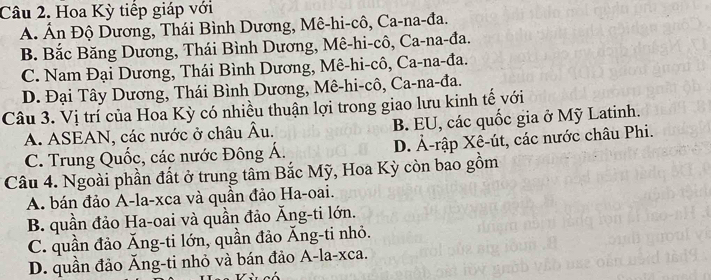 Hoa Kỳ tiếp giáp với
A. Ấn Độ Dương, Thái Bình Dương, Mê-hi-cô, Ca-na-đa.
B. Bắc Băng Dương, Thái Bình Dương, Mê-hi-cô, Ca-na-đa.
C. Nam Đại Dương, Thái Bình Dương, Mê-hi-cô, Ca-na-đa.
D. Đại Tây Dương, Thái Bình Dương, Mê-hi-cô, Ca-na-đa.
Câu 3. Vị trí của Hoa Kỳ có nhiều thuận lợi trong giao lưu kinh tế với
A. ASEAN, các nước ở châu Âu. B. EU, các quốc gia ở Mỹ Latinh.
C. Trung Quốc, các nước Đông Á. D. Ả-rập Xê-út, các nước châu Phi.
Câu 4. Ngoài phần đất ở trung tâm Bắc Mỹ, Hoa Kỳ còn bao gồm
A. bán đảo A-la-xca và quần đảo Ha-oai.
B. quần đảo Ha-oai và quần đảo Ăng-ti lớn.
C. quần đảo Ăng-ti lớn, quần đảo Ăng-ti nhỏ.
D. quần đảo Ăng-ti nhỏ và bán đảo A-la-xca.