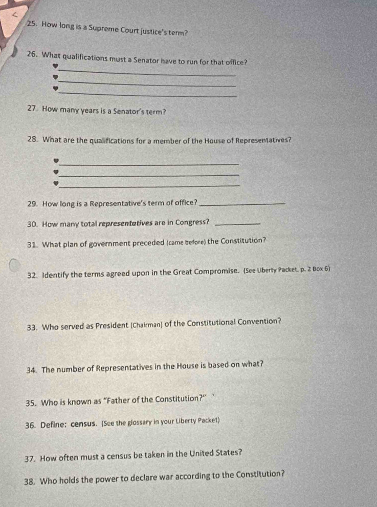 How long is a Supreme Court justice's term? 
_ 
26. What qualifications must a Senator have to run for that office? 
_ 
_ 
27 How many years is a Senator's term? 
28. What are the qualifications for a member of the House of Representatives? 
_ 
_ 
_ 
29. How long is a Representative's term of office?_ 
30. How many total representutives are in Congress?_ 
31. What plan of government preceded (came before) the Constitution? 
32. Identify the terms agreed upon in the Great Compromise. (See Liberty Packet, p. 2 Box 6) 
33. Who served as President (Chairman) of the Constitutional Convention? 
34. The number of Representatives in the House is based on what? 
35. Who is known as “Father of the Constitution?”` 
36. Define: census. (See the glossary in your Liberty Packet) 
37. How often must a census be taken in the United States? 
38. Who holds the power to declare war according to the Constitution?