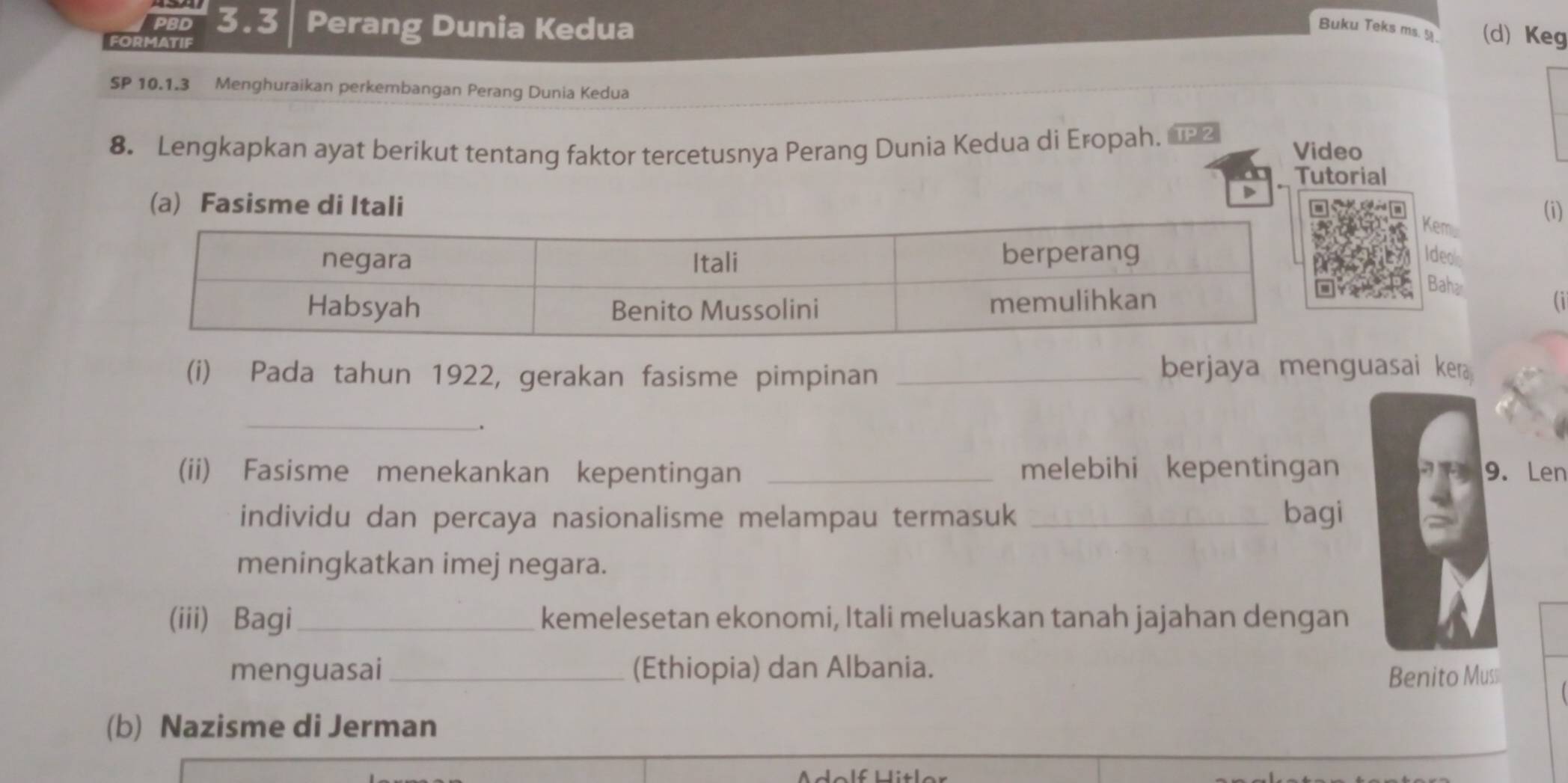 PBD 3.3 Perang Dunia Kedua Buku Teks ms. 5. (d) Keg 
FORMATIF 
SP 10.1.3 Menghuraikan perkembangan Perang Dunia Kedua 
8. Lengkapkan ayat berikut tentang faktor tercetusnya Perang Dunia Kedua di Eropah. Video 
Tutorial 
D 
(a) Fasisme di ItaliKem (i) 
Ideo 
Baha 
(i) Pada tahun 1922, gerakan fasisme pimpinan_ 
berjaya menguasai kera 
_ 
. 
(ii) Fasisme menekankan kepentingan _melebihi kepentingan 9. Len 
individu dan percaya nasionalisme melampau termasuk _bagi 
meningkatkan imej negara. 
(iii) Bagi _kemelesetan ekonomi, Itali meluaskan tanah jajahan dengan 
menguasai (Ethiopia) dan Albania. Benito Muss 
(b) Nazisme di Jerman