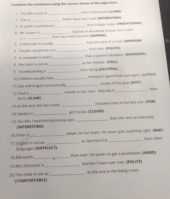 Complete the sentences using the correct forms of the adjectives. 
1. The Nile is one of _rivers in the world (LONG). 
2. This is_ book I have ever read. (INTERESTING) 
3. A spider is sometimes _than a large snake. (FRIGHTENING) 
4. Mr Harper is_ teacher in the whole school. He is even 
_ 
than my French teacher (BORING) 
5. A bike path is usually _than the lane of a road. (NARROW) 
6. People say women are _than men. (POLITE) 
7. A computer is much _than a pocket calculator. (EXPENSIVE) 
8. My sister is not as _as her mother. (TALL) 
9. Snowboarding is _than skiing (EXCITING). 
10.Children usually have _money to spend than teenagers. (LITTLE) 
11.July and August are normally _moths of the year (HOT) . 
12. Paul is_ runner in our class . Nobody is_ 
than 
he is. (SLOW) 
13. In this test she has made _mistakes than in the last one. (FEW) 
14.Sandra is _girl I know. (CLEVER) 
15.The film I watched yesterday was _than the one on Saturday 
(INTERESTING) 
16. Peter is _player on our team. He never gets anything right. (BAD) 
17. English is not as_ as German but _than other 
languages (DIFFICULT). 
18. Bill works _than ever. He wants to get a promotion. (HARD) 
19. Mrs Simmons is _teacher I have ever met. (POLITE) 
20. This chair is not as _as the one in the living room. 
(COMFORTABLE)