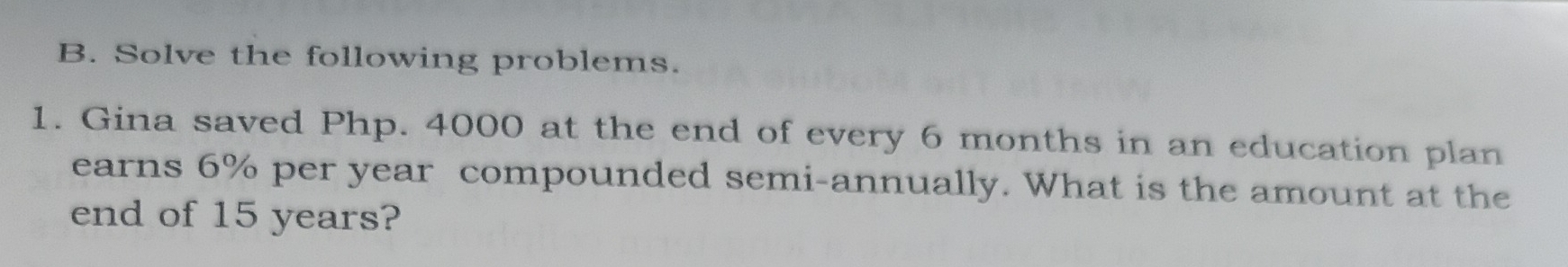 Solve the following problems. 
1. Gina saved Php. 4000 at the end of every 6 months in an education plan 
earns 6% per year compounded semi-annually. What is the amount at the 
end of 15 years?