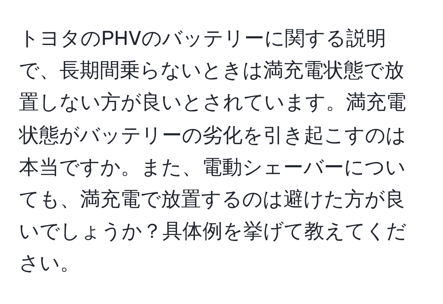 トヨタのPHVのバッテリーに関する説明で、長期間乗らないときは満充電状態で放置しない方が良いとされています。満充電状態がバッテリーの劣化を引き起こすのは本当ですか。また、電動シェーバーについても、満充電で放置するのは避けた方が良いでしょうか？具体例を挙げて教えてください。