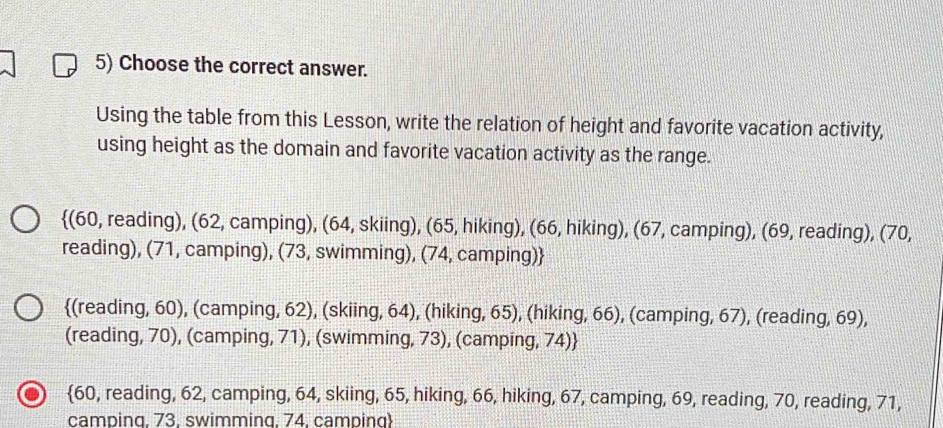 Choose the correct answer.
Using the table from this Lesson, write the relation of height and favorite vacation activity,
using height as the domain and favorite vacation activity as the range.
(60, reading), (62, camping), (64, skiing), (65, hiking), (66, hiking), (67, camping), (69, reading), (70,
reading), (71, camping), (73, swimming), (74, camping)
(reading, 60), (camping, 62), (skiing, 64), (hiking, 65), (hiking, 66), (camping, 67), (reading, 69),
(reading, 70), (camping, 71), (swimming, 73), (camping, 74)
60, reading, 62, camping, 64, skiing, 65, hiking, 66, hiking, 67, camping, 69, reading, 70, reading, 71,
camping. 73. swimming. 74. camping)