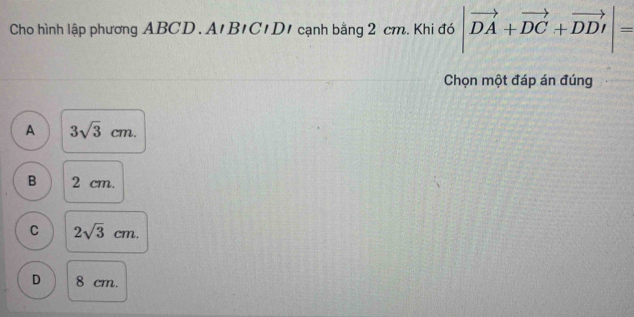 Cho hình lập phương ABCD. A'B'C1D1 cạnh bằng 2 cm. Khi đó |vector DA+vector DC+vector DD|=
Chọn một đáp án đúng
A 3sqrt(3)cm.
B 2 cm.
C 2sqrt(3)cm.
D 8 cm.