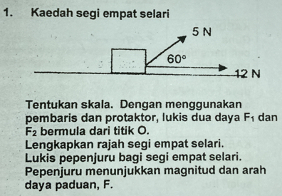 Kaedah segi empat selari
Tentukan skala. Dengan menggunakan
pembaris dan protaktor, lukis dua daya F_1 dan
F_2 bermula dari titik O.
Lengkapkan rajah segi empat selari.
Lukis pepenjuru bagi segi empat selari.
Pepenjuru menunjukkan magnitud dan arah
daya paduan, F.