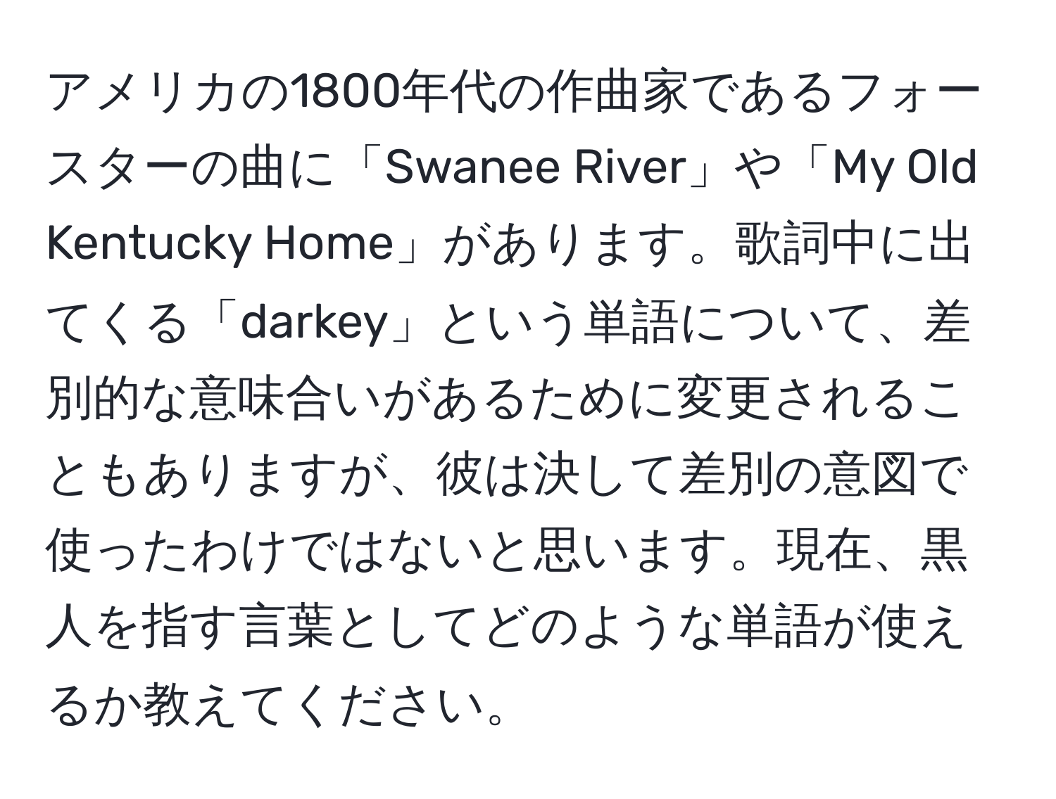 アメリカの1800年代の作曲家であるフォースターの曲に「Swanee River」や「My Old Kentucky Home」があります。歌詞中に出てくる「darkey」という単語について、差別的な意味合いがあるために変更されることもありますが、彼は決して差別の意図で使ったわけではないと思います。現在、黒人を指す言葉としてどのような単語が使えるか教えてください。