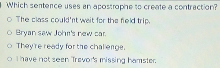 Which sentence uses an apostrophe to create a contraction?
The class could'nt wait for the field trip.
Bryan saw John's new car.
They're ready for the challenge.
I have not seen Trevor's missing hamster.