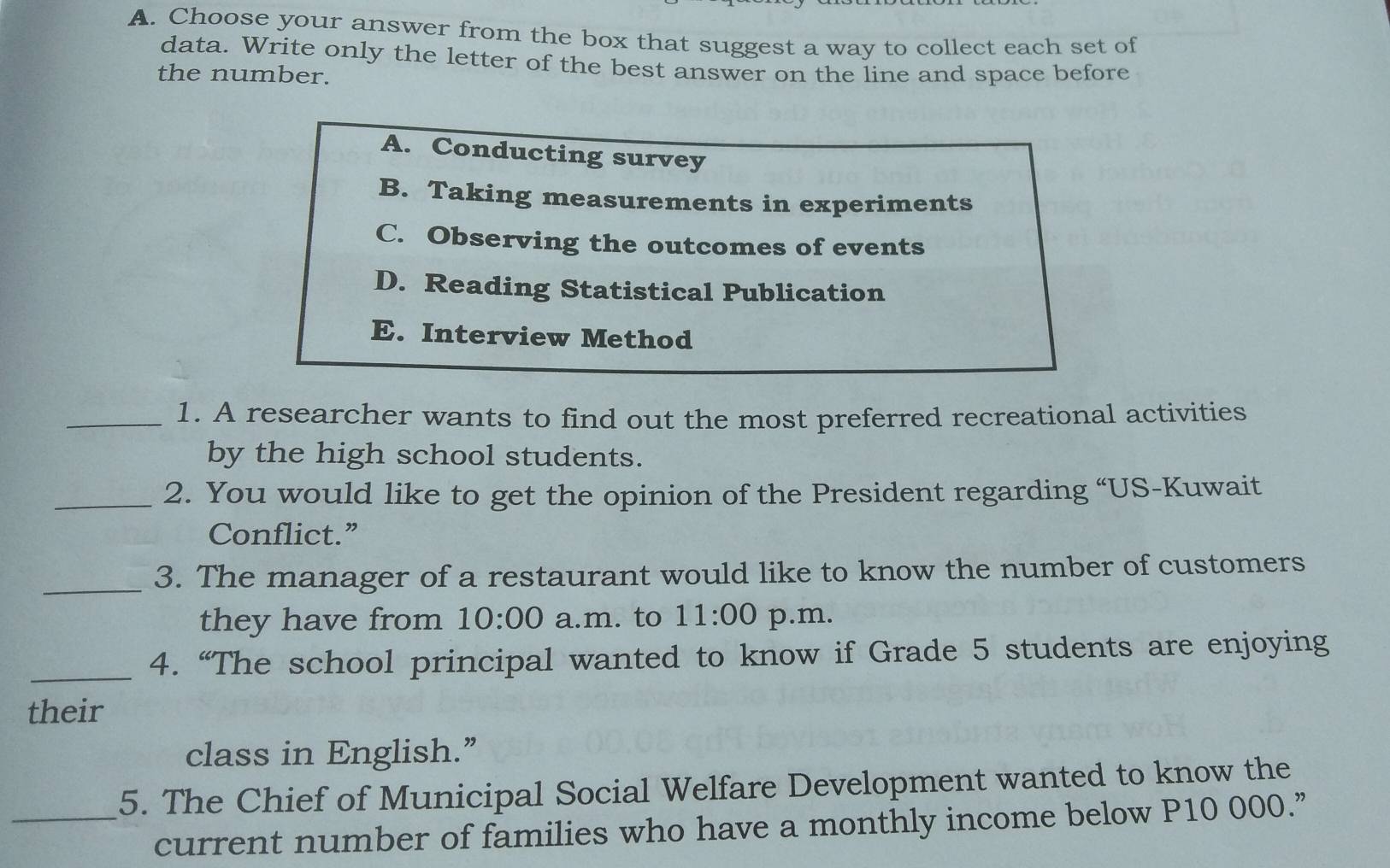 Choose your answer from the box that suggest a way to collect each set of
data. Write only the letter of the best answer on the line and space before
the number.
A. Conducting survey
B. Taking measurements in experiments
C. Observing the outcomes of events
D. Reading Statistical Publication
E. Interview Method
_1. A researcher wants to find out the most preferred recreational activities
by the high school students.
_2. You would like to get the opinion of the President regarding “US-Kuwait
Conflict.”
_3. The manager of a restaurant would like to know the number of customers
they have from 10:00 a.m. to 11:00 p.m.
_4. “The school principal wanted to know if Grade 5 students are enjoying
their
class in English.”
5. The Chief of Municipal Social Welfare Development wanted to know the
_current number of families who have a monthly income below P10 000.”