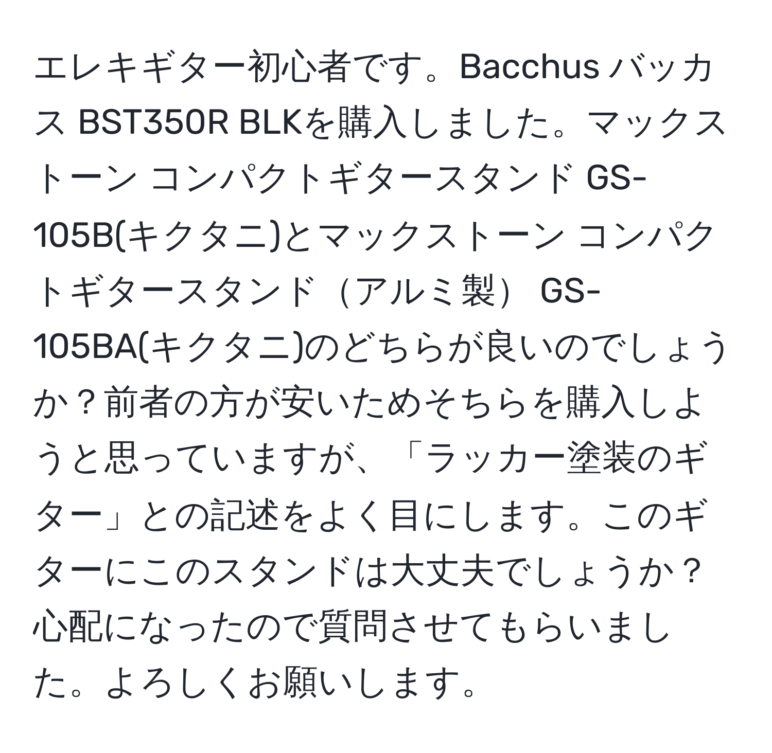 エレキギター初心者です。Bacchus バッカス BST350R BLKを購入しました。マックストーン コンパクトギタースタンド GS-105B(キクタニ)とマックストーン コンパクトギタースタンドアルミ製 GS-105BA(キクタニ)のどちらが良いのでしょうか？前者の方が安いためそちらを購入しようと思っていますが、「ラッカー塗装のギター」との記述をよく目にします。このギターにこのスタンドは大丈夫でしょうか？心配になったので質問させてもらいました。よろしくお願いします。