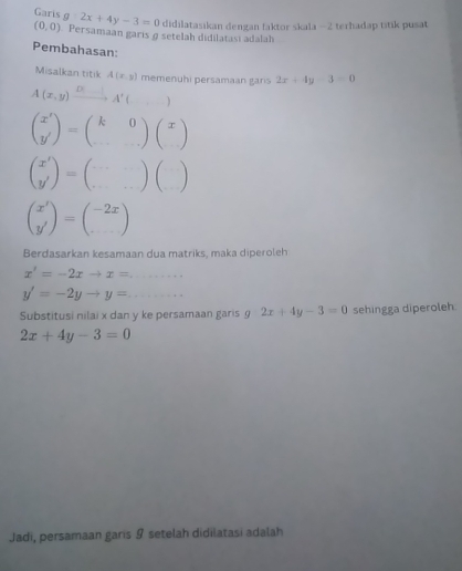 Garis g:2x+4y-3=0 didilatasikan dengan faktor skala - 2 terhadap titik pusat
(0,0) Persamaan garıs@ setelah didilatasi adalah 
Pembahasan: 
Misalkan titik A(x,y) memenuhi persamaan garis 2x+4y-3=0
A(x,y)xrightarrow D(x-1)A'(,...)
beginpmatrix x' y'endpmatrix =beginpmatrix k&0 ·s endpmatrix beginpmatrix x endpmatrix
beginpmatrix x' y'endpmatrix =beginpmatrix ·s &·s  ·s endpmatrix beginpmatrix □  □ endpmatrix
beginpmatrix x' y'endpmatrix =beginpmatrix -2x endpmatrix
Berdasarkan kesamaan dua matriks, maka diperoleh 
_ x'=-2xto x=
_ y'=-2yto y=
Substitusi nilai x dan y ke persamaan garis 9 2x+4y-3=0 sehingga diperoleh.
2x+4y-3=0
Jadi, persamaan garis 9 setelah didilatasi adalah