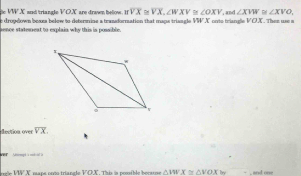 de VWX and triangle VOX are drawn below. If overline VX≌ overline VX, ∠ WXV≌ ∠ OXV , and ∠ XVW≌ ∠ XVO, 
e dropdown boxes below to determine a transformation that maps triangle VW X onto triangle VOX. Then use a 
ence statement to explain why this is possible. 
flection over overline VX. 
e Altempt 1 out of 2 
ngle VW X mans onto triangle VOX. This is possible because △ VWX≌ △ VOX by , and one