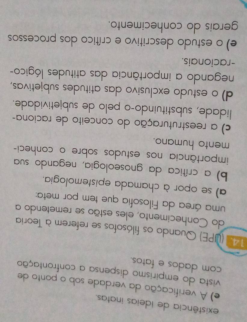 existência de ideias inatas.
e) A verificação da verdade sob o ponto de
vista do empirismo dispensa a confrontação
com dados e fatos.
143 (UPE) Quando os filósofos se referem à Teoria
do Conhecimento, eles estão se remetendo a
uma área da Filosofia que tem por meta:
a) se opor à chamada epistemologia.
b) a crítica da gnoseologia, negando sua
importância nos estudos sobre o conheci-
mento humano.
c) a reestruturação do conceito de raciona-
lidade, substituindo-o pelo de subjetividade.
d) o estudo exclusivo das atitudes subjetivas,
negando a importância das atitudes lógico-
-racionais.
e) o estudo descritivo e crítico dos processos
gerais do conhecimento.