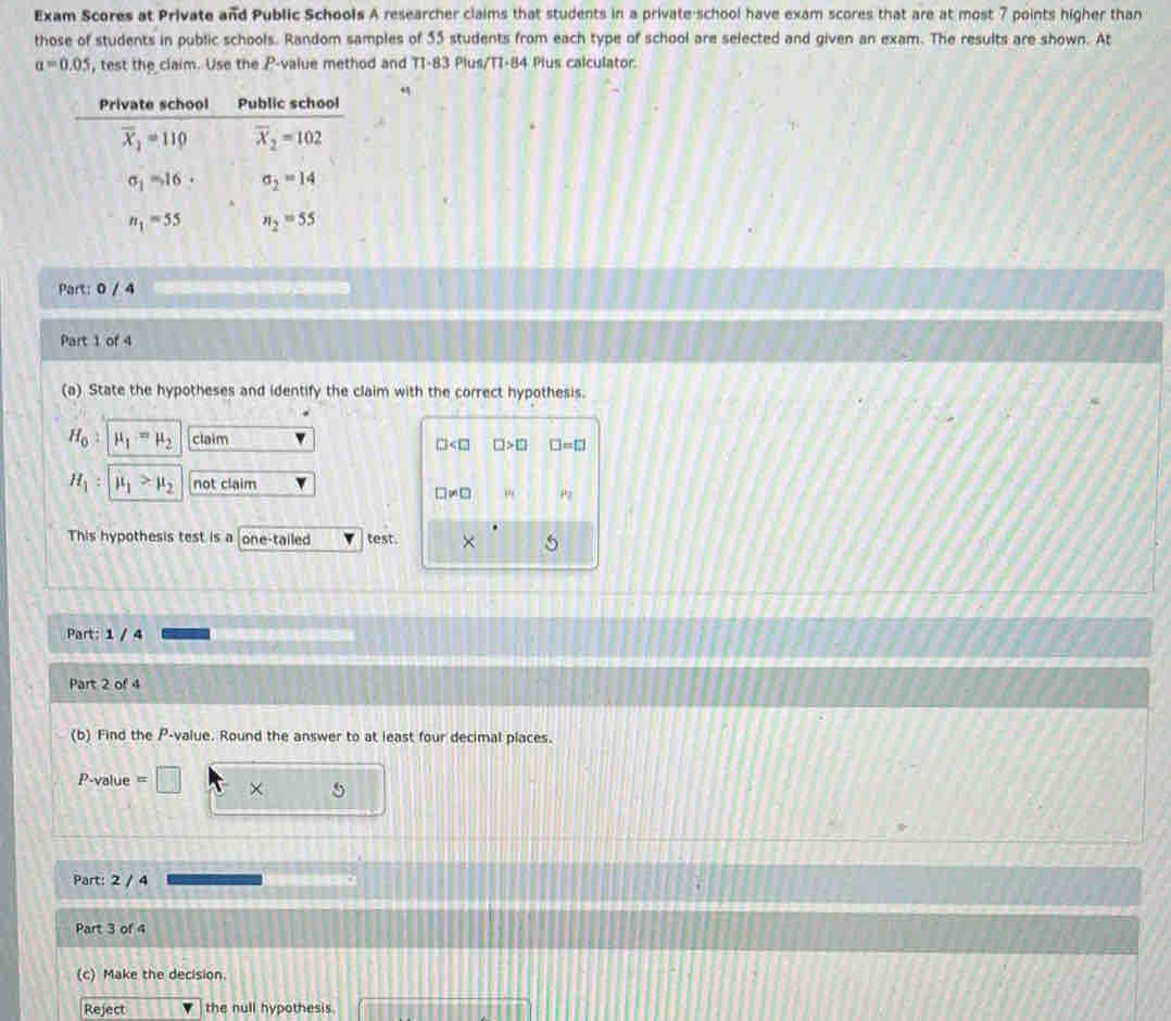 Exam Scores at Private and Public Schools A researcher claims that students in a private-school have exam scores that are at most 7 points higher than 
those of students in public schools. Random samples of 55 students from each type of school are selected and given an exam. The results are shown. At
a=0.05 , test the claim. Use the P -value method and TI-83 Plus/TI-84 Plus calculator. 
Private school Public school
overline X_2=110 overline X_2=102
sigma _1=16· sigma _2=14
n_1=55 n_2=55
Part: 0 / d 
Part 1 of 4 
(a) State the hypotheses and identify the claim with the correct hypothesis.
H_0 mu _1=mu _2 claim
□ □ >□ I=□
H_1 : mu _1>mu _2 not claim
□ != □ mu _1
This hypothesis test is a one-tailed test. × 
Part: 1 / 4 
Part 2 of 4 
(b) Find the P -value. Round the answer to at least four decimal places.
P-value = × 5
Part: 2 / 4 
Part 3 of 4 
(c) Make the decision. 
Reject the null hypothesis.