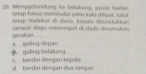 Menggelundung ke belakang, posisi badan
tetap harus membulat yaitu kaki dilipat, lutut
tetap melekat di dada, kepala ditundukkan
sampai dagu menempel di dada dinamakan
gerakan ....
a、 guling depan
guling belakang
c. berdiri dengan kepala
d. berdiri dengan dua tangan