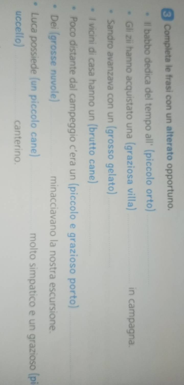 Completa le frasi con un alterato opportuno. 
Il babbo dedica del tempo all' (piccolo orto)_ 
Gli zii hanno acquistato una (graziosa villa)_ in campagna. 
Sandro avanzava con un (grosso gelato)_ 
I vicini di casa hanno un (brutto cane)_ 
Poco distante dal campeggio c’era un (piccolo e grazioso porto)_ 
Dei (grosse nuvole) _minacciavano la nostra escursione. 
Luca possiede (un piccolo cane) _molto simpatico e un grazioso (pi 
uccello) _canterino.