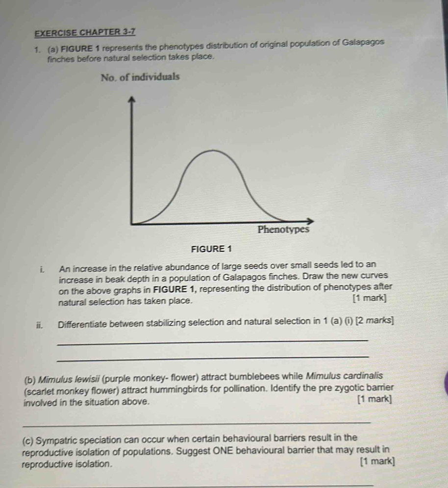 EXERCISE CHAPTER 3-7 
1. (a) FIGURE 1 represents the phenotypes distribution of original population of Galapagos 
finches before natural selection takes place. 
No, of individuals 
i. An increase in the relative abundance of large seeds over small seeds led to an 
increase in beak depth in a population of Galapagos finches. Draw the new curves 
on the above graphs in FIGURE 1, representing the distribution of phenotypes after 
natural selection has taken place. [1 mark] 
ii. Differentiate between stabilizing selection and natural selection in 1 (a) (i) [2 marks] 
_ 
_ 
(b) Mimulus lewisii (purple monkey- flower) attract bumblebees while Mimulus cardinalis 
(scarlet monkey flower) attract hummingbirds for pollination. Identify the pre zygotic barrier 
involved in the situation above. [1 mark] 
_ 
(c) Sympatric speciation can occur when certain behavioural barriers result in the 
reproductive isolation of populations. Suggest ONE behavioural barrier that may result in 
reproductive isolation. [1 mark]