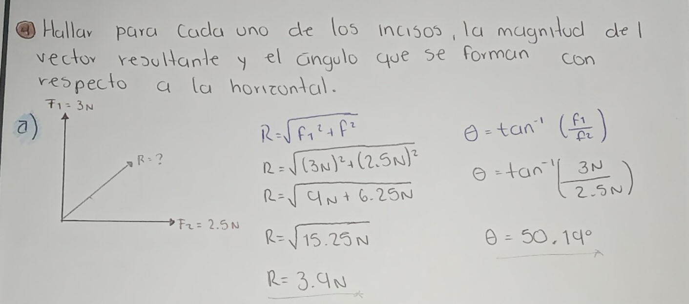 Hallar para Cada uno de los incisos, la magnitod del
vector resultante y el anglo goe se forman con
respecto a la horicontal.
F_1=3N
R=sqrt (F_1)^2+f^2
θ =tan^(-1)(frac f_1f_2)
R=sqrt((3N)^2)+(2.5N)^2 θ =tan^(-1)( 3N/2.5N )
R=sqrt(4N+6.25N)
R=sqrt(15.25N)
θ =50.14°
R=3.9N