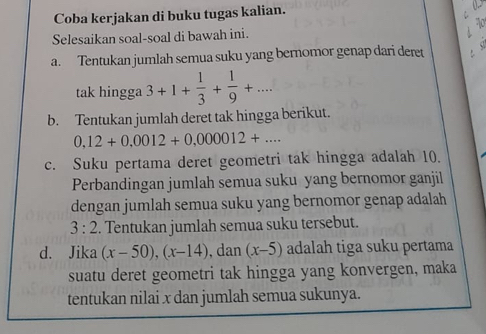 Coba kerjakan di buku tugas kalian. 
Selesaikan soal-soal di bawah ini. 
a. Tentukan jumlah semua suku yang bernomor genap dari deret 
tak hingga 3+1+ 1/3 + 1/9 +... 
b. Tentukan jumlah deret tak hingga berikut.
0,12+0.0012+0,000012+... 
c. Suku pertama deret geometri tak hingga adalah 10. 
Perbandingan jumlah semua suku yang bernomor ganjil 
dengan jumlah semua suku yang bernomor genap adalah
3:2. Tentukan jumlah semua suku tersebut. 
d. Jika (x-50), (x-14) , dan (x-5) adalah tiga suku pertama 
suatu deret geometri tak hingga yang konvergen, maka 
tentukan nilai x dan jumlah semua sukunya.