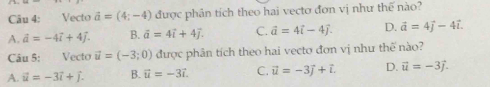 Vecto vector a=(4;-4) được phân tích theo hai vectơ đơn vị như thế nào?
A. vector a=-4vector i+4vector j. B. vector a=4vector i+4vector j. C. vector a=4vector i-4vector j. D. vector a=4vector j-4vector l. 
Câu 5: Vecto vector u=(-3;0) được phân tích theo hai vecto đơn vị như thế nào?
A. vector u=-3vector i+vector j. B. vector u=-3vector i. C. vector u=-3vector j+vector l. D. vector u=-3vector j.