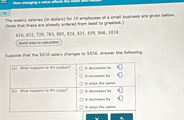 How changing a value affects the mean and median 
The weekly salaries (in dollars) for 10 employees of a small business are given below. 
(Note that these are already ordered from least to greatest.)
616, 635, 729, 783, 805, 824, 835, 859, 946, 1018
Send data to calculator 
Suppose that the $616 salary changes to $856. Answer the following. 
6