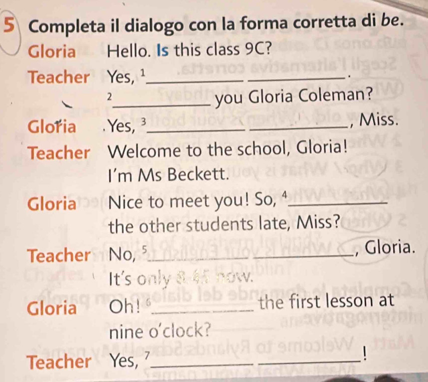 Completa il dialogo con la forma corretta di be. 
Gloria Hello. Is this class 9C? 
Teacher Yes, ¹_ _. 
2 
_you Gloria Coleman? 
Glořia Yes_ _, Miss. 
Teacher Welcome to the school, Gloria! 
I'm Ms Beckett. 
Gloria Nice to meet you! So, _ 
the other students late, Miss? 
Teacher No,⁵_ _, Gloria. 
It's only 8 45 now. 
Gloria Oh!_ the first lesson at 
nine o'clock? 
Teacher₹ Yes, ?_ 
_