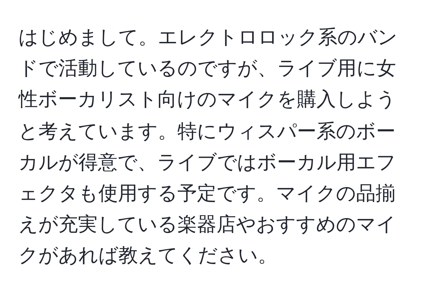 はじめまして。エレクトロロック系のバンドで活動しているのですが、ライブ用に女性ボーカリスト向けのマイクを購入しようと考えています。特にウィスパー系のボーカルが得意で、ライブではボーカル用エフェクタも使用する予定です。マイクの品揃えが充実している楽器店やおすすめのマイクがあれば教えてください。