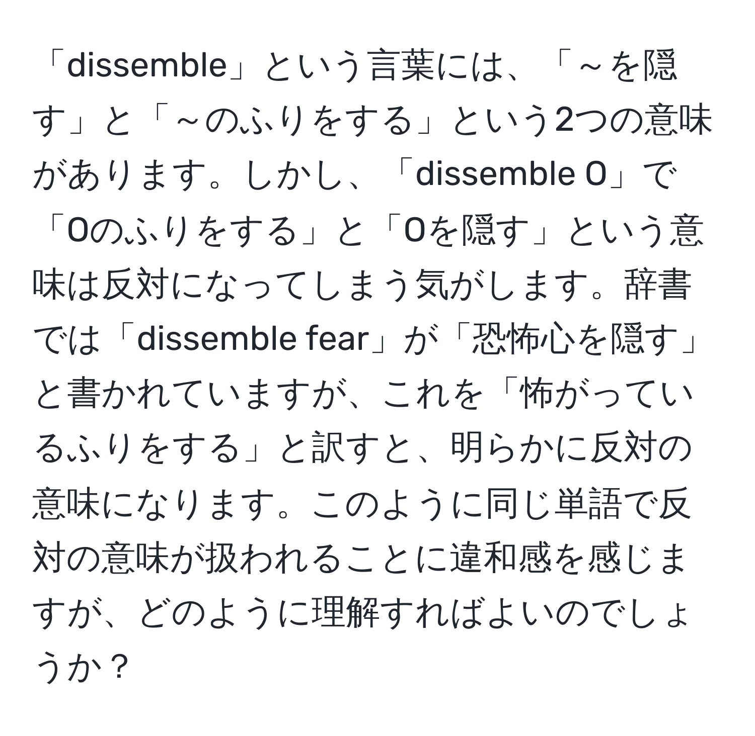 「dissemble」という言葉には、「～を隠す」と「～のふりをする」という2つの意味があります。しかし、「dissemble O」で「Oのふりをする」と「Oを隠す」という意味は反対になってしまう気がします。辞書では「dissemble fear」が「恐怖心を隠す」と書かれていますが、これを「怖がっているふりをする」と訳すと、明らかに反対の意味になります。このように同じ単語で反対の意味が扱われることに違和感を感じますが、どのように理解すればよいのでしょうか？