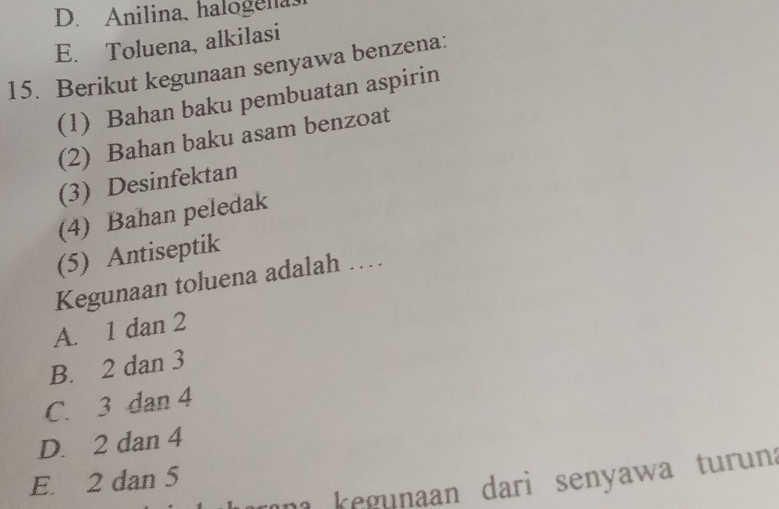 D. Anilina, halogenas
E. Toluena, alkilasi
15. Berikut kegunaan senyawa benzena:
(1) Bahan baku pembuatan aspirin
(2) Bahan baku asam benzoat
(3) Desinfektan
(4) Bahan peledak
(5) Antiseptik
Kegunaan toluena adalah ……
A. 1 dan 2
B. 2 dan 3
C. 3 dan 4
D. 2 dan 4
E. 2 dan 5
n egunaan dari senyawa turun .