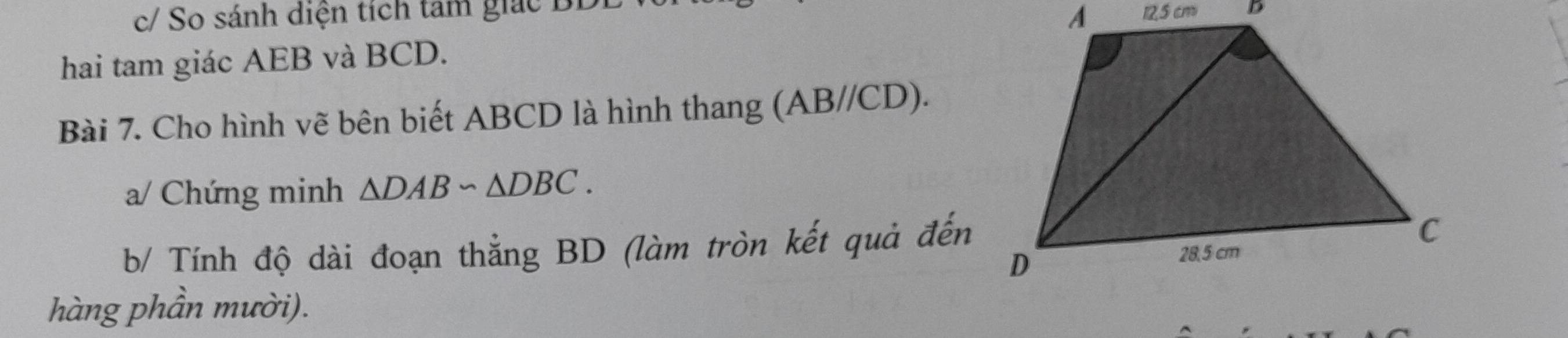 c/ So sánh diện tích tam giác BL
hai tam giác AEB và BCD. 
Bài 7. Cho hình vẽ bên biết ABCD là hình thang (. AB/ //CD). 
a/ Chứng minh △ DABsim △ DBC. 
b/ Tính độ dài đoạn thẳng BD (làm tròn kết quả đến 
hàng phần mười).