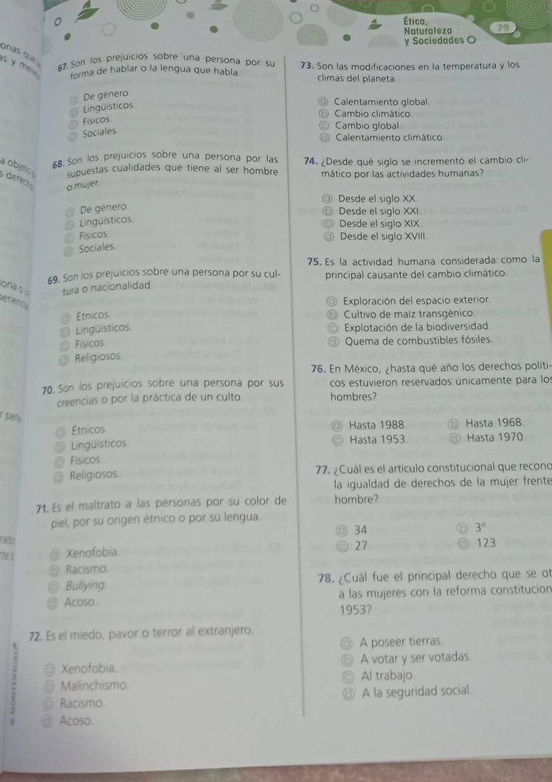 onas que 
67. Son los prejuicios sobre una persona por su
s y me forma de hablar o la lengua que habla 73. Son las modificaciones en la temperatura y los
climas del planeta
De género
Lingüísticos
Calentamiento global
Cambio climático
Físicos
Sociales
Cambio global
Calentamiento climático
68. Son los prejuicios sobre una persona por las
a objeto supuestas cualidades que tiene al ser hombre 74. ¿Desde qué siglo se incrementó el cambio cli-
mático por las actividades humanas?
derc o mujer
Desde el siglo XX
De género Desde el siglo XXI
Lingüísticos
Desde el siglo XIX
Físicos
Desde el siglo XVIII
Sociales
75. Es la actividad humana considerada como la
69. Son los prejuicios sobre una persona por su cul- principal causante del cambio climático
ona o tura o nacionalidad.
Benence
Exploración del espacio exterior
Étnicos  Cultivo de maiz transgénico
Lingüísticos Explotación de la biodiversidad
Físicos Quema de combustibles fósiles
Religiosos.
76. En México, ¿hasta qué año los derechos politi-
70. Son los prejuicios sobre una persona por sus cos estuvieron reservados únicamente para lo
creencias o por la práctica de un culto. hombres?
r pen 
Étnicos. Hasta 1988 Hasta 1968
Lingüísticos Hasta 1953 Hasta 1970
Físicos
Religiosos 77. ¿Cuál es el artículo constitucional que recono
la igualdad de derechos de la mujer frente
71. Es el maltrato a las personas por su color de hombre?
piel, por su origen étnico o por su lengua.
34
3°
rado
27 123
ste ll Xenofobia
Racismo.
Bullying 78. ¿Cuál fue el principal derecho que se ot
Acoso. a las mujeres con la reforma constitucion
1953？
72. Es el miedo, pavor o terror al extranjero.
A poseer tierras.
Xenofobia. A votar y ser votadas.
Malinchismo. Al trabajo
Racismo. @ A la seguridad social.
Acoso.