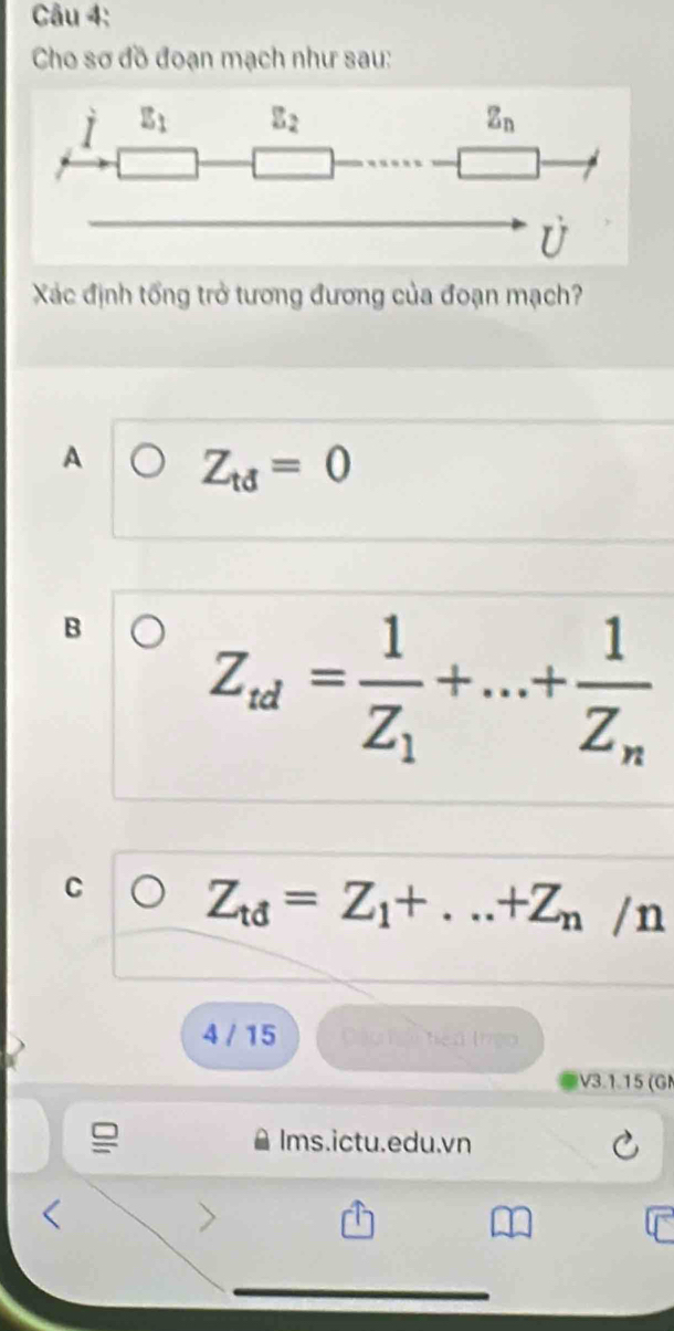 Cho sơ đồ đoạn mạch như sau:
Xác định tổng trở tương đương của đoạn mạch?
A Z_td=0
B Z_td=frac 1Z_1+...+frac 1Z_n
C Z_td=Z_1+...+Z_n/n
4 / 15 Cáo ti tiên (rệo
V3.1.15 (GM
Ims.ictu.edu.vn