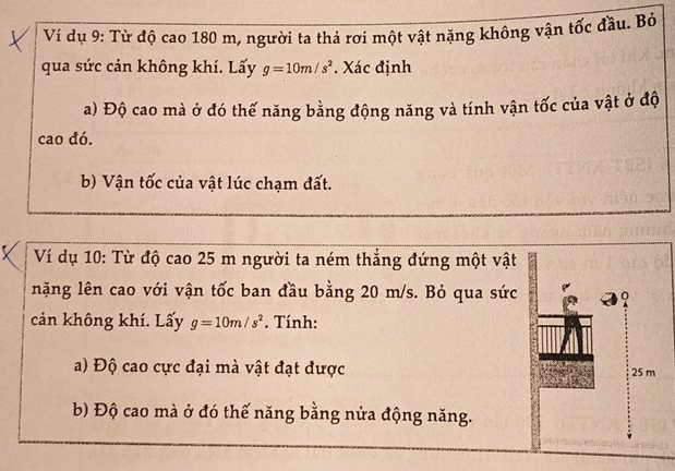 Ví dụ 9: Từ độ cao 180 m, người ta thả rơi một vật nặng không vận tốc đầu. Bỏ 
qua sức cản không khí. Lấy g=10m/s^2. Xác định 
a) Độ cao mà ở đó thế năng bằng động năng và tính vận tốc của vật ở độ 
cao đó. 
b) Vận tốc của vật lúc chạm đất. 
Ví dụ 10: Từ độ cao 25 m người ta ném thẳng đứng một vật 
nặng lên cao với vận tốc ban đầu bằng 20 m/s. Bỏ qua sức 
cản không khí. Lấy g=10m/s^2. Tính: 
a) Độ cao cực đại mà vật đạt được 25 m
b) Độ cao mà ở đó thế năng bằng nửa động năng.